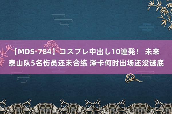 【MDS-784】コスプレ中出し10連発！ 未来 泰山队5名伤员还未合练 泽卡何时出场还没谜底