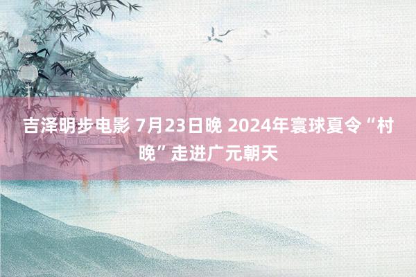 吉泽明步电影 7月23日晚 2024年寰球夏令“村晚”走进广元朝天