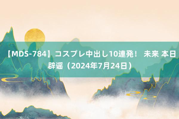 【MDS-784】コスプレ中出し10連発！ 未来 本日辟谣（2024年7月24日）