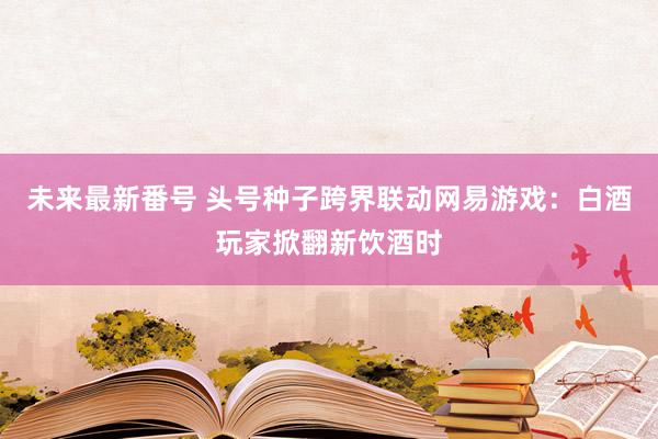 未来最新番号 头号种子跨界联动网易游戏：白酒玩家掀翻新饮酒时