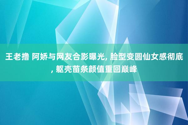 王老撸 阿娇与网友合影曝光, 脸型变圆仙女感彻底, 躯壳苗条颜值重回巅峰