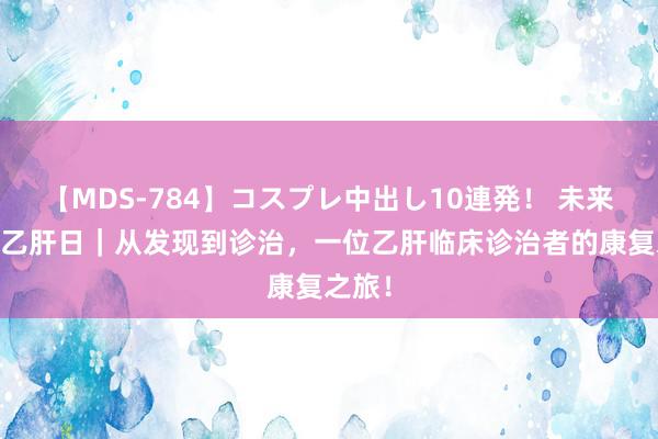 【MDS-784】コスプレ中出し10連発！ 未来 天下乙肝日｜从发现到诊治，一位乙肝临床诊治者的康复之旅！