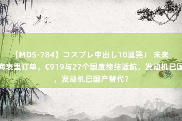 【MDS-784】コスプレ中出し10連発！ 未来 1250架海表里订单，C919与27个国度缔结适航，发动机已国产替代？