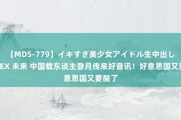 【MDS-779】イキすぎ美少女アイドル生中出し解禁SEX 未来 中国载东谈主登月传来好音讯！好意思国又要酸了