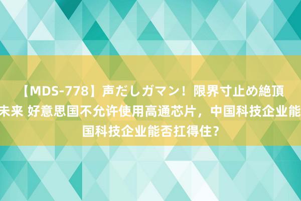 【MDS-778】声だしガマン！限界寸止め絶頂セックス 未来 好意思国不允许使用高通芯片，中国科技企业能否扛得住？