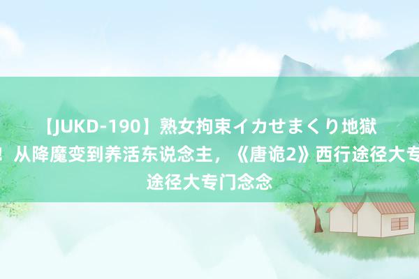 【JUKD-190】熟女拘束イカせまくり地獄 有心了！从降魔变到养活东说念主，《唐诡2》西行途径大专门念念