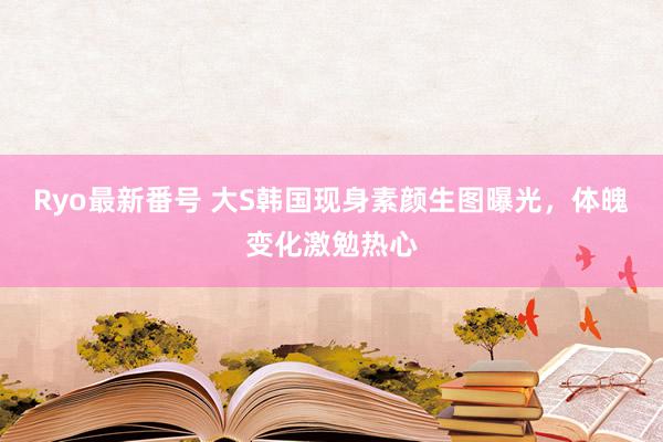 Ryo最新番号 大S韩国现身素颜生图曝光，体魄变化激勉热心