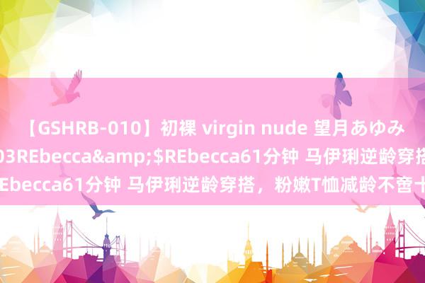 【GSHRB-010】初裸 virgin nude 望月あゆみ</a>2013-01-03REbecca&$REbecca61分钟 马伊琍逆龄穿搭，粉嫩T恤减龄不啻十岁！