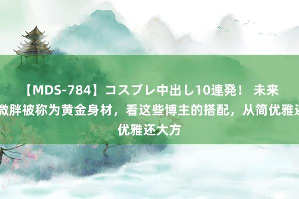 【MDS-784】コスプレ中出し10連発！ 未来 难怪微胖被称为黄金身材，看这些博主的搭配，从简优雅还大方