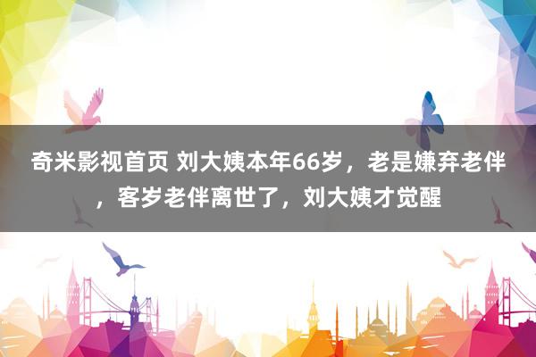 奇米影视首页 刘大姨本年66岁，老是嫌弃老伴，客岁老伴离世了，刘大姨才觉醒