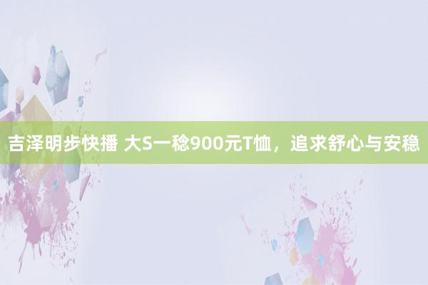 吉泽明步快播 大S一稔900元T恤，追求舒心与安稳