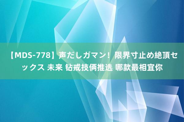 【MDS-778】声だしガマン！限界寸止め絶頂セックス 未来 钻戒技俩推选 哪款最相宜你