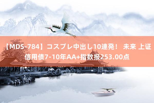 【MDS-784】コスプレ中出し10連発！ 未来 上证信用债7-10年AA+指数报253.00点