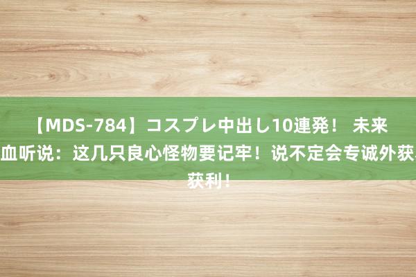 【MDS-784】コスプレ中出し10連発！ 未来 热血听说：这几只良心怪物要记牢！说不定会专诚外获利！