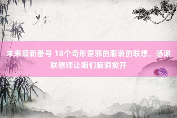 未来最新番号 18个奇形歪邪的服装的联想，感谢联想师让咱们脑洞掀开