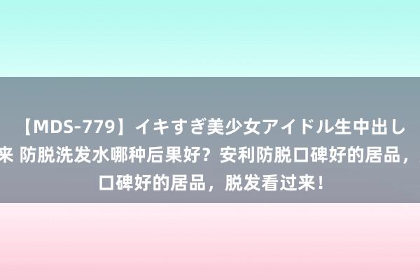 【MDS-779】イキすぎ美少女アイドル生中出し解禁SEX 未来 防脱洗发水哪种后果好？安利防脱口碑好的居品，脱发看过来！