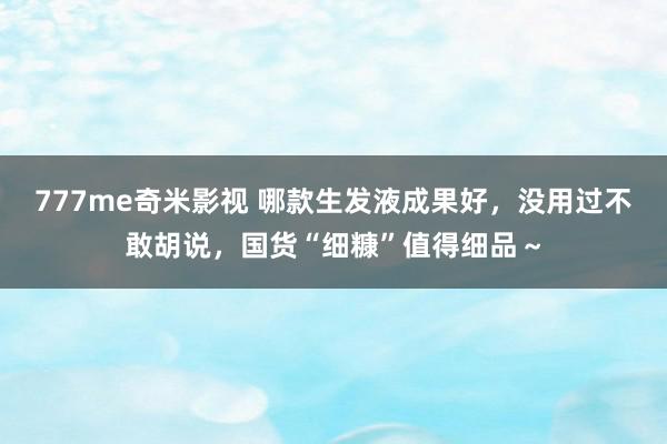 777me奇米影视 哪款生发液成果好，没用过不敢胡说，国货“细糠”值得细品～