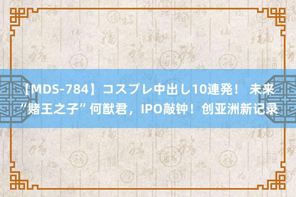 【MDS-784】コスプレ中出し10連発！ 未来 “赌王之子”何猷君，IPO敲钟！创亚洲新记录