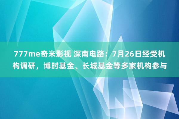 777me奇米影视 深南电路：7月26日经受机构调研，博时基金、长城基金等多家机构参与