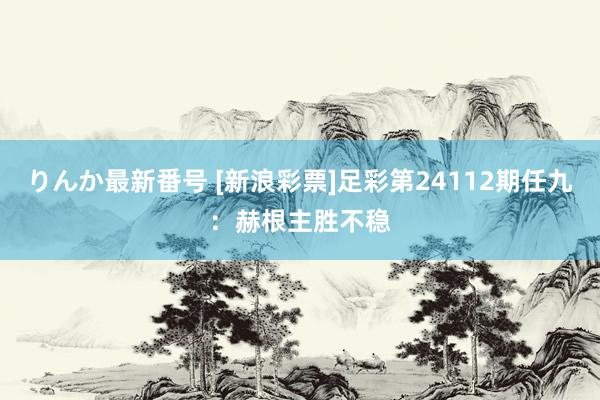 りんか最新番号 [新浪彩票]足彩第24112期任九：赫根主胜不稳