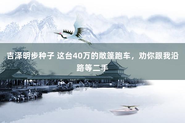 吉泽明步种子 这台40万的敞篷跑车，劝你跟我沿路等二手