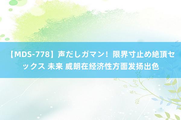 【MDS-778】声だしガマン！限界寸止め絶頂セックス 未来 威朗在经济性方面发扬出色