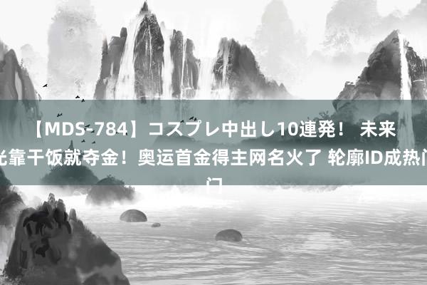 【MDS-784】コスプレ中出し10連発！ 未来 光靠干饭就夺金！奥运首金得主网名火了 轮廓ID成热门