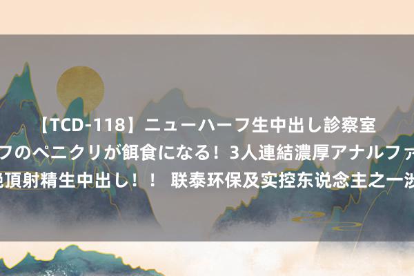 【TCD-118】ニューハーフ生中出し診察室 異常勃起したニューハーフのペニクリが餌食になる！3人連結濃厚アナルファック快感絶頂射精生中出し！！ 联泰环保及实控东说念主之一涉嫌信披违纪被立案，投资者或可索赔