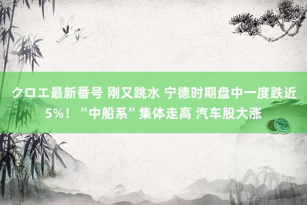 クロエ最新番号 刚又跳水 宁德时期盘中一度跌近5%！“中船系”集体走高 汽车股大涨