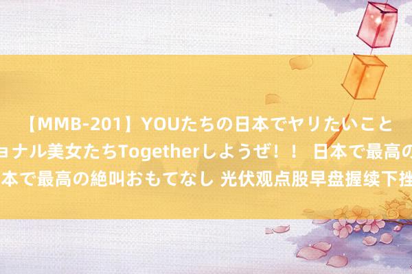 【MMB-201】YOUたちの日本でヤリたいこと 奇跡のインターナショナル美女たちTogetherしようぜ！！ 日本で最高の絶叫おもてなし 光伏观点股早盘握续下挫，福莱特跌超5%