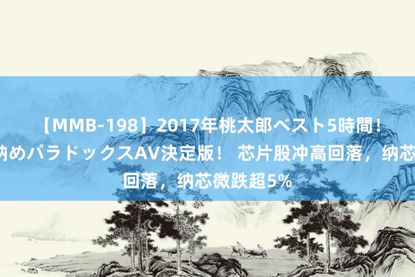 【MMB-198】2017年桃太郎ベスト5時間！これが見納めパラドックスAV決定版！ 芯片股冲高回落，纳芯微跌超5%