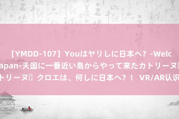 【YMDD-107】Youはヤリしに日本へ？‐Welcome to sex lovers Japan‐天国に一番近い島からやって来たカトリーヌ・クロエは、何しに日本へ？！ VR/AR认识颠簸走强 亿谈信息等多股涨停