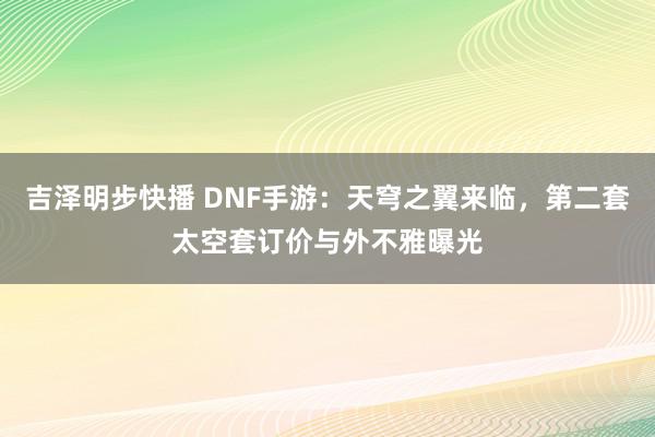 吉泽明步快播 DNF手游：天穹之翼来临，第二套太空套订价与外不雅曝光