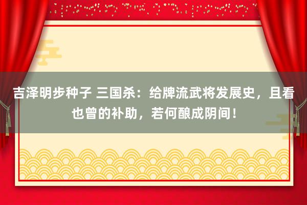 吉泽明步种子 三国杀：给牌流武将发展史，且看也曾的补助，若何酿成阴间！