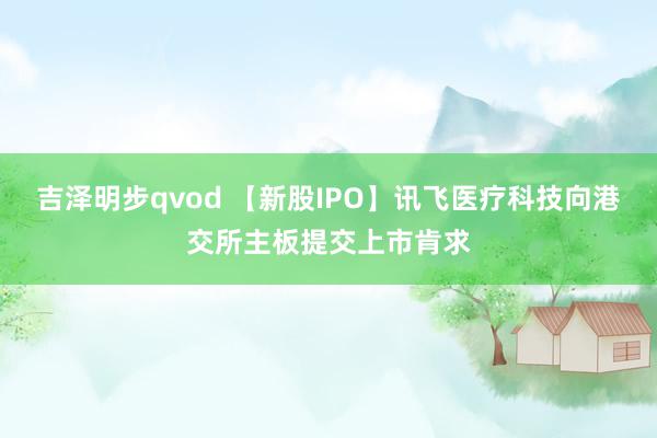 吉泽明步qvod 【新股IPO】讯飞医疗科技向港交所主板提交上市肯求