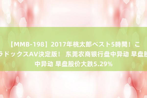 【MMB-198】2017年桃太郎ベスト5時間！これが見納めパラドックスAV決定版！ 东莞农商银行盘中异动 早盘股价大跌5.29%