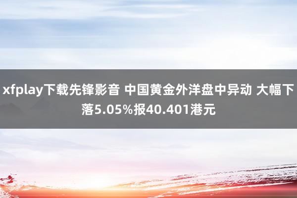 xfplay下载先锋影音 中国黄金外洋盘中异动 大幅下落5.05%报40.401港元