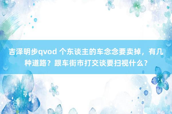 吉泽明步qvod 个东谈主的车念念要卖掉，有几种道路？跟车街市打交谈要扫视什么？