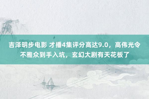 吉泽明步电影 才播4集评分高达9.0，高伟光令不雅众到手入坑，玄幻大剧有天花板了