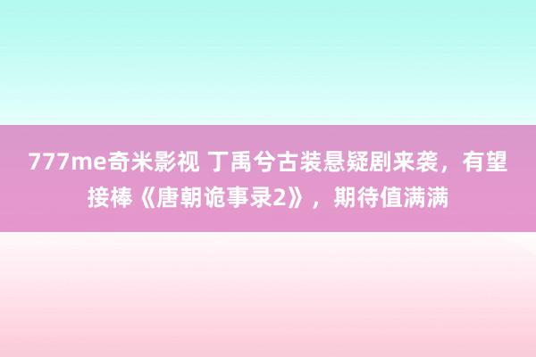 777me奇米影视 丁禹兮古装悬疑剧来袭，有望接棒《唐朝诡事录2》，期待值满满