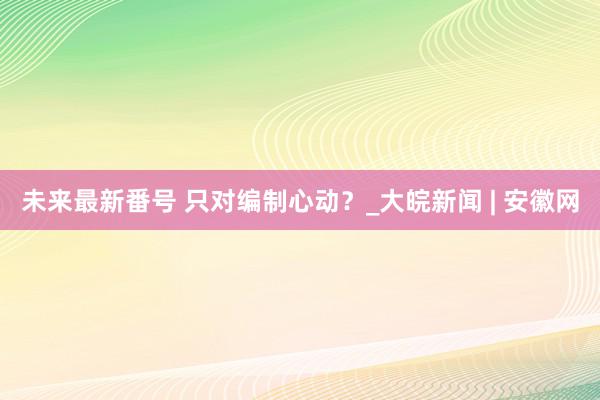 未来最新番号 只对编制心动？_大皖新闻 | 安徽网