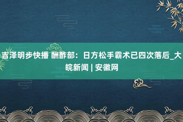 吉泽明步快播 酬酢部：日方松手霸术已四次落后_大皖新闻 | 安徽网