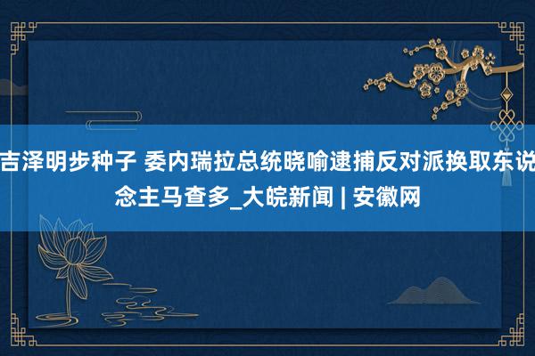 吉泽明步种子 委内瑞拉总统晓喻逮捕反对派换取东说念主马查多_大皖新闻 | 安徽网