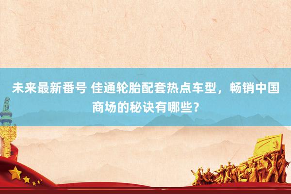 未来最新番号 佳通轮胎配套热点车型，畅销中国商场的秘诀有哪些？