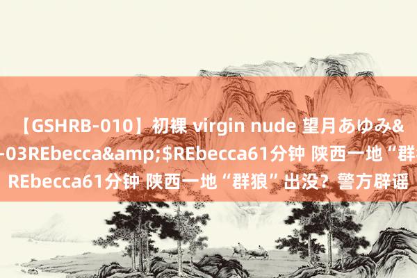 【GSHRB-010】初裸 virgin nude 望月あゆみ</a>2013-01-03REbecca&$REbecca61分钟 陕西一地“群狼”出没？警方辟谣