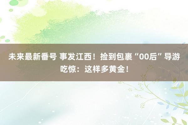 未来最新番号 事发江西！捡到包裹“00后”导游吃惊：这样多黄金！