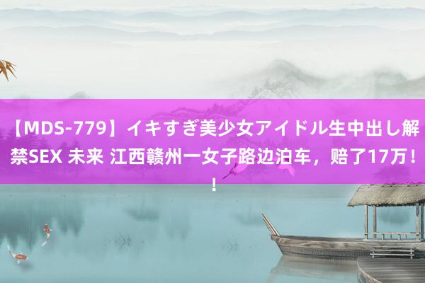 【MDS-779】イキすぎ美少女アイドル生中出し解禁SEX 未来 江西赣州一女子路边泊车，赔了17万！