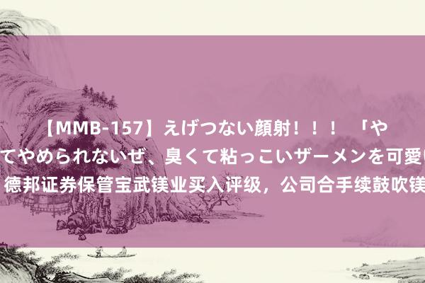 【MMB-157】えげつない顔射！！！ 「やめて！」と言われたってやめられないぜ、臭くて粘っこいザーメンを可愛いお顔にぶっかけろ！ 德邦证券保管宝武镁业买入评级，公司合手续鼓吹镁下流汽车压铸件和储氢等哄骗，功绩短期受弱镁价牵累