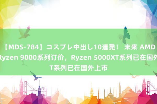 【MDS-784】コスプレ中出し10連発！ 未来 AMD公布Ryzen 9000系列订价，Ryzen 5000XT系列已在国外上市