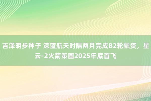 吉泽明步种子 深蓝航天时隔两月完成B2轮融资，星云-2火箭策画2025年底首飞